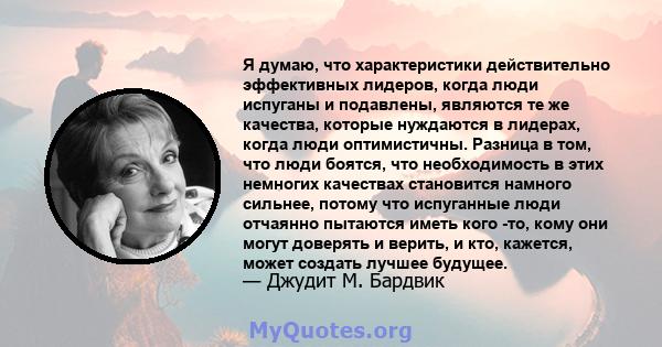 Я думаю, что характеристики действительно эффективных лидеров, когда люди испуганы и подавлены, являются те же качества, которые нуждаются в лидерах, когда люди оптимистичны. Разница в том, что люди боятся, что