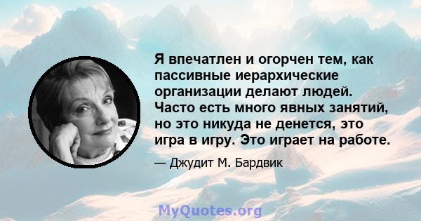 Я впечатлен и огорчен тем, как пассивные иерархические организации делают людей. Часто есть много явных занятий, но это никуда не денется, это игра в игру. Это играет на работе.