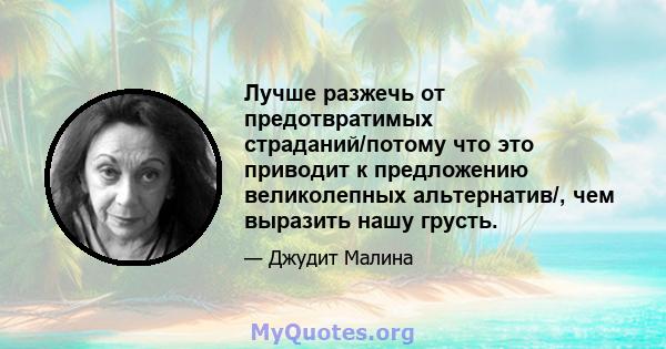 Лучше разжечь от предотвратимых страданий/потому что это приводит к предложению великолепных альтернатив/, чем выразить нашу грусть.