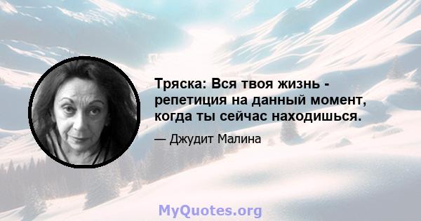 Тряска: Вся твоя жизнь - репетиция на данный момент, когда ты сейчас находишься.