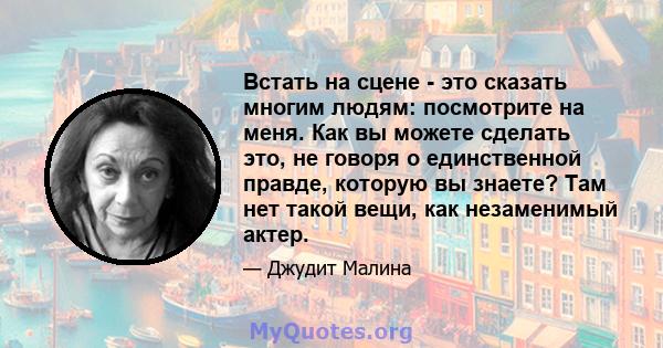 Встать на сцене - это сказать многим людям: посмотрите на меня. Как вы можете сделать это, не говоря о единственной правде, которую вы знаете? Там нет такой вещи, как незаменимый актер.