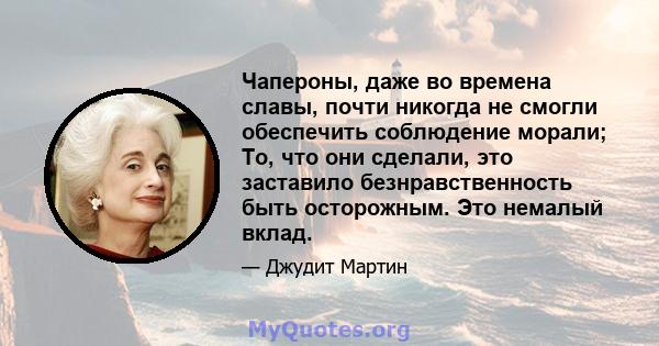 Чапероны, даже во времена славы, почти никогда не смогли обеспечить соблюдение морали; То, что они сделали, это заставило безнравственность быть осторожным. Это немалый вклад.