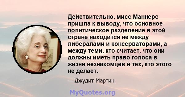 Действительно, мисс Маннерс пришла к выводу, что основное политическое разделение в этой стране находится не между либералами и консерваторами, а между теми, кто считает, что они должны иметь право голоса в жизни