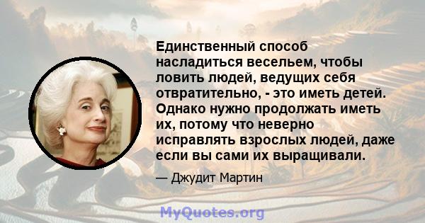 Единственный способ насладиться весельем, чтобы ловить людей, ведущих себя отвратительно, - это иметь детей. Однако нужно продолжать иметь их, потому что неверно исправлять взрослых людей, даже если вы сами их