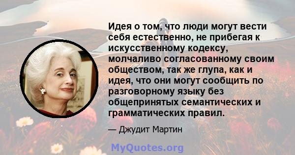 Идея о том, что люди могут вести себя естественно, не прибегая к искусственному кодексу, молчаливо согласованному своим обществом, так же глупа, как и идея, что они могут сообщить по разговорному языку без общепринятых