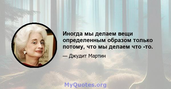 Иногда мы делаем вещи определенным образом только потому, что мы делаем что -то.