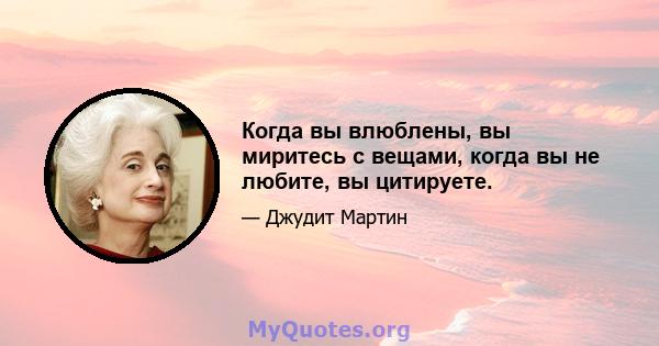 Когда вы влюблены, вы миритесь с вещами, когда вы не любите, вы цитируете.