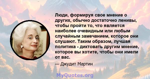 Люди, формируя свое мнение о других, обычно достаточно ленивы, чтобы пройти то, что является наиболее очевидным или любым случайным замечанием, которое они слушают. Таким образом, лучшая политика - диктовать другим