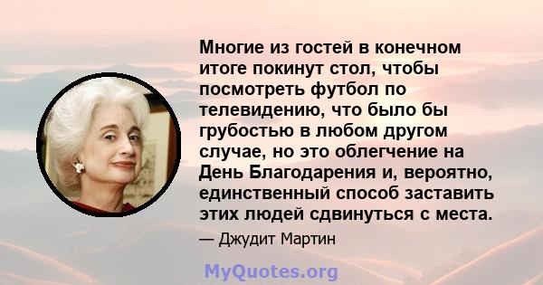 Многие из гостей в конечном итоге покинут стол, чтобы посмотреть футбол по телевидению, что было бы грубостью в любом другом случае, но это облегчение на День Благодарения и, вероятно, единственный способ заставить этих 