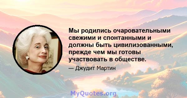 Мы родились очаровательными свежими и спонтанными и должны быть цивилизованными, прежде чем мы готовы участвовать в обществе.