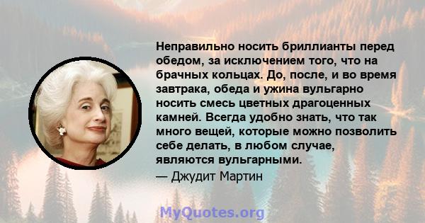 Неправильно носить бриллианты перед обедом, за исключением того, что на брачных кольцах. До, после, и во время завтрака, обеда и ужина вульгарно носить смесь цветных драгоценных камней. Всегда удобно знать, что так