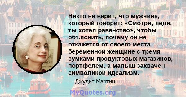 Никто не верит, что мужчина, который говорит: «Смотри, леди, ты хотел равенство», чтобы объяснить, почему он не откажется от своего места беременной женщине с тремя сумками продуктовых магазинов, портфелем, а малыш