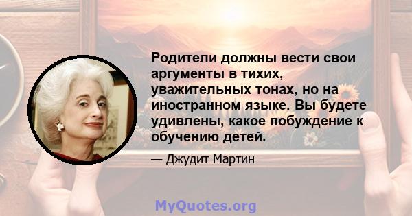 Родители должны вести свои аргументы в тихих, уважительных тонах, но на иностранном языке. Вы будете удивлены, какое побуждение к обучению детей.