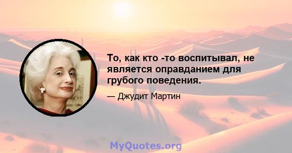 То, как кто -то воспитывал, не является оправданием для грубого поведения.