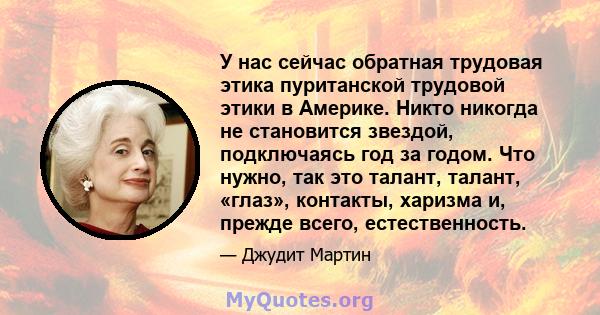 У нас сейчас обратная трудовая этика пуританской трудовой этики в Америке. Никто никогда не становится звездой, подключаясь год за годом. Что нужно, так это талант, талант, «глаз», контакты, харизма и, прежде всего,