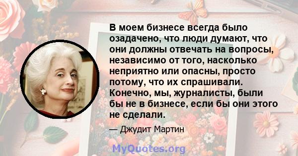 В моем бизнесе всегда было озадачено, что люди думают, что они должны отвечать на вопросы, независимо от того, насколько неприятно или опасны, просто потому, что их спрашивали. Конечно, мы, журналисты, были бы не в