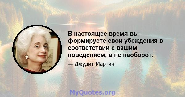 В настоящее время вы формируете свои убеждения в соответствии с вашим поведением, а не наоборот.