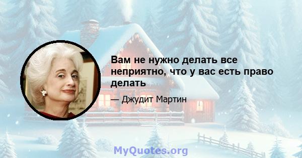 Вам не нужно делать все неприятно, что у вас есть право делать