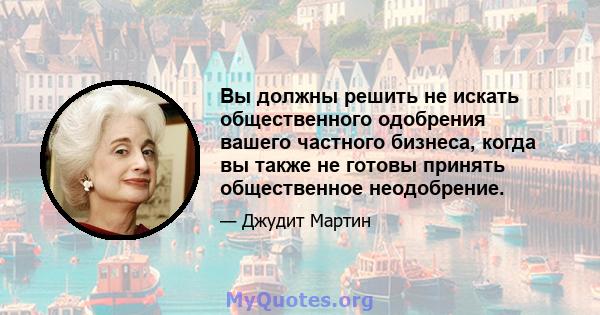 Вы должны решить не искать общественного одобрения вашего частного бизнеса, когда вы также не готовы принять общественное неодобрение.