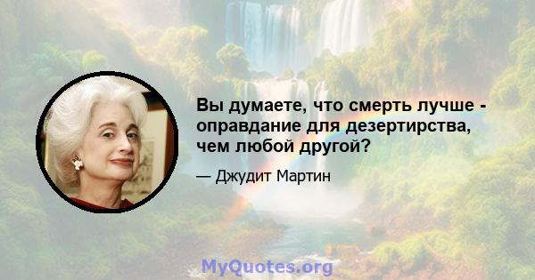 Вы думаете, что смерть лучше - оправдание для дезертирства, чем любой другой?