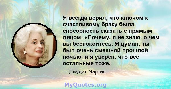 Я всегда верил, что ключом к счастливому браку была способность сказать с прямым лицом: «Почему, я не знаю, о чем вы беспокоитесь. Я думал, ты был очень смешной прошлой ночью, и я уверен, что все остальные тоже.