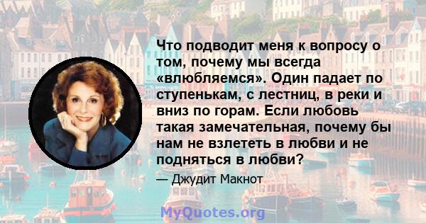 Что подводит меня к вопросу о том, почему мы всегда «влюбляемся». Один падает по ступенькам, с лестниц, в реки и вниз по горам. Если любовь такая замечательная, почему бы нам не взлететь в любви и не подняться в любви?