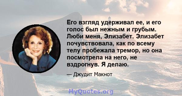 Его взгляд удерживал ее, и его голос был нежным и грубым. Люби меня, Элизабет. Элизабет почувствовала, как по всему телу пробежала тремор, но она посмотрела на него, не вздрогнув. Я делаю.