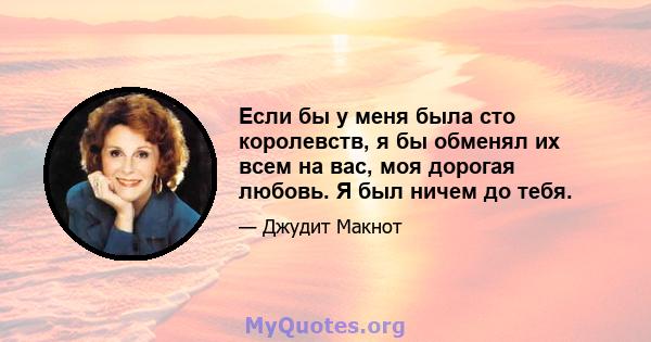 Если бы у меня была сто королевств, я бы обменял их всем на вас, моя дорогая любовь. Я был ничем до тебя.