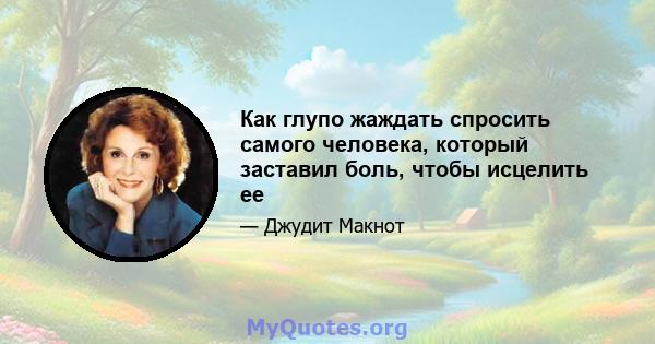 Как глупо жаждать спросить самого человека, который заставил боль, чтобы исцелить ее