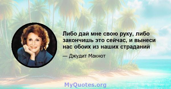 Либо дай мне свою руку, либо закончишь это сейчас, и вынеси нас обоих из наших страданий