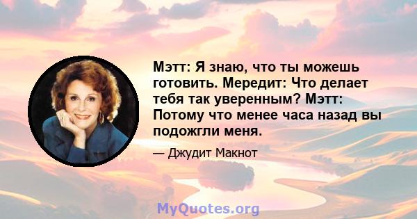 Мэтт: Я знаю, что ты можешь готовить. Мередит: Что делает тебя так уверенным? Мэтт: Потому что менее часа назад вы подожгли меня.