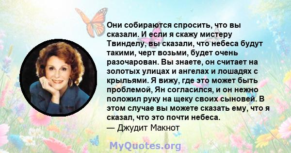 Они собираются спросить, что вы сказали. И если я скажу мистеру Твинделу, вы сказали, что небеса будут такими, черт возьми, будет очень разочарован. Вы знаете, он считает на золотых улицах и ангелах и лошадях с