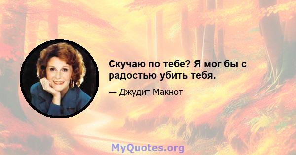 Скучаю по тебе? Я мог бы с радостью убить тебя.