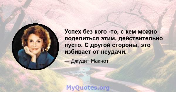 Успех без кого -то, с кем можно поделиться этим, действительно пусто. С другой стороны, это избивает от неудачи.