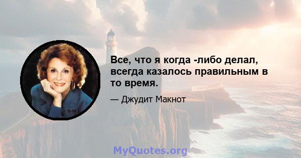 Все, что я когда -либо делал, всегда казалось правильным в то время.