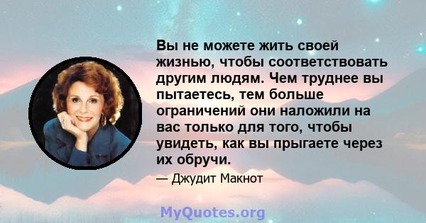 Вы не можете жить своей жизнью, чтобы соответствовать другим людям. Чем труднее вы пытаетесь, тем больше ограничений они наложили на вас только для того, чтобы увидеть, как вы прыгаете через их обручи.