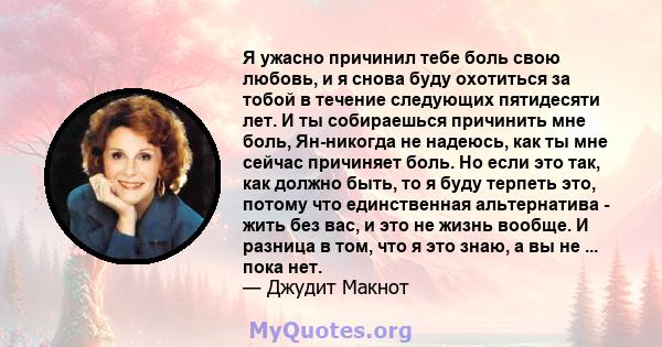 Я ужасно причинил тебе боль свою любовь, и я снова буду охотиться за тобой в течение следующих пятидесяти лет. И ты собираешься причинить мне боль, Ян-никогда не надеюсь, как ты мне сейчас причиняет боль. Но если это