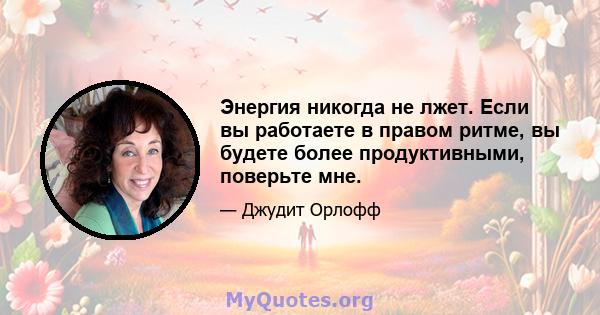 Энергия никогда не лжет. Если вы работаете в правом ритме, вы будете более продуктивными, поверьте мне.