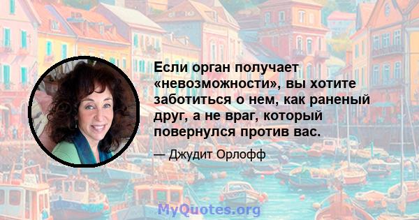 Если орган получает «невозможности», вы хотите заботиться о нем, как раненый друг, а не враг, который повернулся против вас.