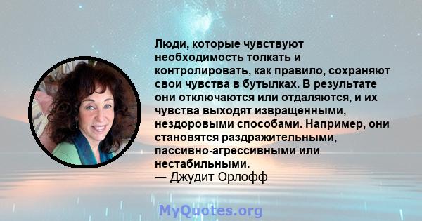 Люди, которые чувствуют необходимость толкать и контролировать, как правило, сохраняют свои чувства в бутылках. В результате они отключаются или отдаляются, и их чувства выходят извращенными, нездоровыми способами.