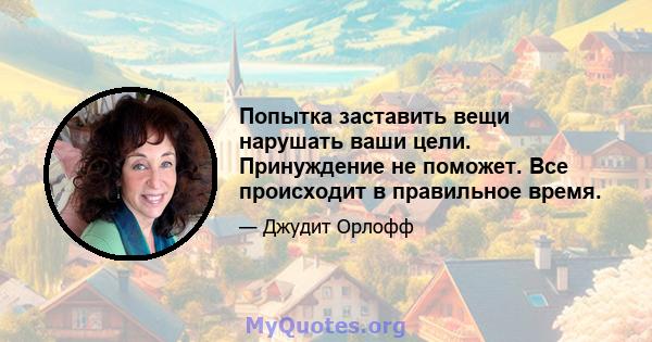 Попытка заставить вещи нарушать ваши цели. Принуждение не поможет. Все происходит в правильное время.