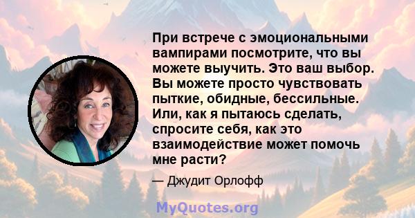 При встрече с эмоциональными вампирами посмотрите, что вы можете выучить. Это ваш выбор. Вы можете просто чувствовать пыткие, обидные, бессильные. Или, как я пытаюсь сделать, спросите себя, как это взаимодействие может