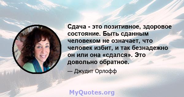 Сдача - это позитивное, здоровое состояние. Быть сданным человеком не означает, что человек избит, и так безнадежно он или она «сдался». Это довольно обратное.