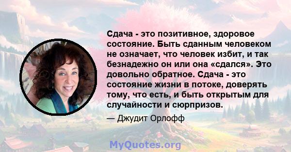 Сдача - это позитивное, здоровое состояние. Быть сданным человеком не означает, что человек избит, и так безнадежно он или она «сдался». Это довольно обратное. Сдача - это состояние жизни в потоке, доверять тому, что