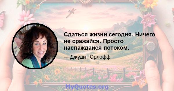 Сдаться жизни сегодня. Ничего не сражайся. Просто наслаждайся потоком.