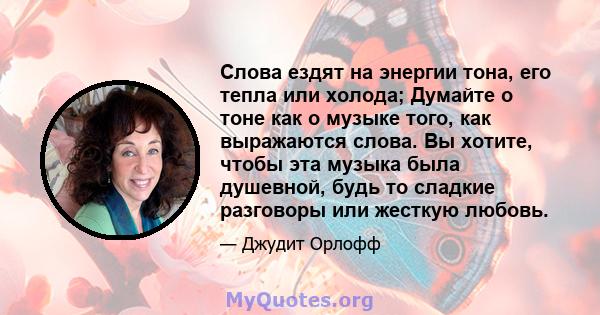 Слова ездят на энергии тона, его тепла или холода; Думайте о тоне как о музыке того, как выражаются слова. Вы хотите, чтобы эта музыка была душевной, будь то сладкие разговоры или жесткую любовь.