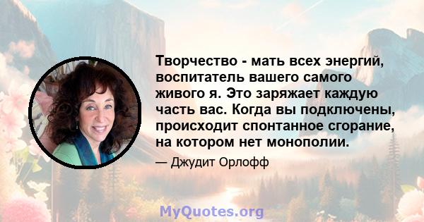 Творчество - мать всех энергий, воспитатель вашего самого живого я. Это заряжает каждую часть вас. Когда вы подключены, происходит спонтанное сгорание, на котором нет монополии.