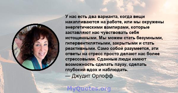 У нас есть два варианта, когда вещи накапливаются на работе, или мы окружены энергетическими вампирами, которые заставляют нас чувствовать себя истощенными. Мы можем стать безумными, гипервентилятными, закрытыми и стать 