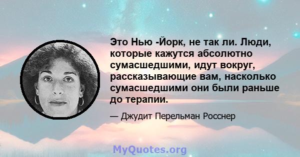 Это Нью -Йорк, не так ли. Люди, которые кажутся абсолютно сумасшедшими, идут вокруг, рассказывающие вам, насколько сумасшедшими они были раньше до терапии.