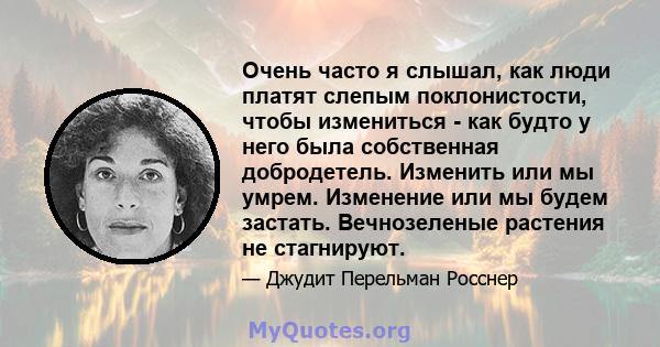 Очень часто я слышал, как люди платят слепым поклонистости, чтобы измениться - как будто у него была собственная добродетель. Изменить или мы умрем. Изменение или мы будем застать. Вечнозеленые растения не стагнируют.